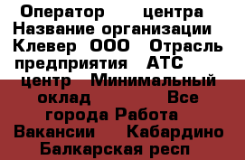 Оператор Call-центра › Название организации ­ Клевер, ООО › Отрасль предприятия ­ АТС, call-центр › Минимальный оклад ­ 25 000 - Все города Работа » Вакансии   . Кабардино-Балкарская респ.